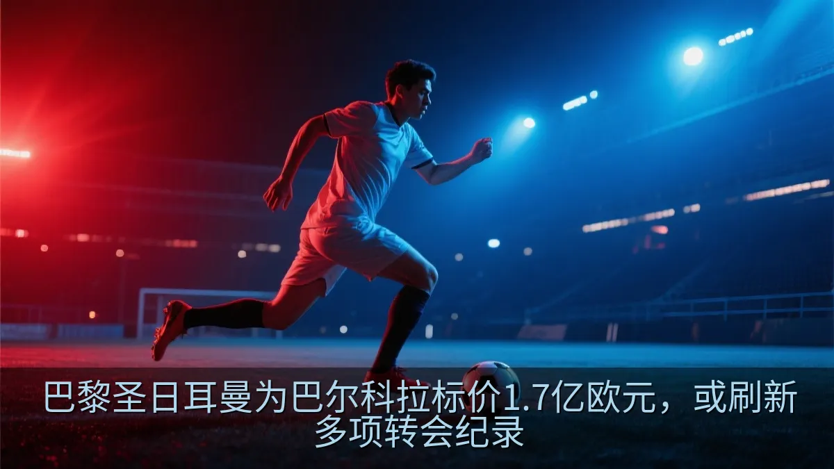 巴黎圣日耳曼为巴尔科拉标价1.7亿欧元，或刷新多项转会纪录